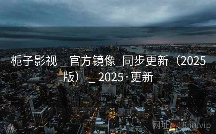 栀子影视 _ 官方镜像_同步更新（2025版） _ 2025·更新